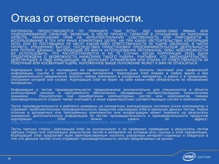 36
Отказ от ответственности.
МАТЕРИАЛЫ ПРЕДОСТАВЛЯЮТСЯ ПО ПРИНЦИПУ "КАК ЕСТЬ", БЕЗ КАКИХ-ЛИБО ЯВНЫХ ИЛИ
ПОДРАЗУМЕВАЕМЫХ ГАРАНТИЙ, ВКЛЮЧАЯ, В ЧИСЛЕ ПРОЧЕГО, ГАРАНТИЙ В ОТНОШЕНИИ ИХ РЫНОЧНЫХ
КАЧЕСТВ, НЕНАРУШЕНИЯ ПРАВ НА ИНТЕЛЛЕКТУАЛЬНУЮ СОБСТВЕННОСТЬ ИЛИ ПРИГОДНОСТИ К
ИСПОЛЬЗОВАНИЮ В ТЕХ ИЛИ ИНЫХ КОНКРЕТНЫХ ЦЕЛЯХ. НИ ПРИ КАКИХ ОБСТОЯТЕЛЬСТВАХ КОРПОРАЦИЯ
INTEL ИЛИ ЕЕ ПОСТАВЩИКИ НЕ НЕСУТ КАКОЙ-ЛИБО ОТВЕТСТВЕННОСТИ ЗА УЩЕРБ (ВКЛЮЧАЯ, В ЧИСЛЕ
ПРОЧЕГО, УПУЩЕННУЮ ВЫГОДУ, ПОСЛЕДСТВИЯ ПРИОСТАНОВКИ ПРЕДПРИНИМАТЕЛЬСКОЙ ДЕЯТЕЛЬНОСТИ
ИЛИ ПОТЕРЮ ДАННЫХ), ВЫТЕКАЮЩИЙ ИЗ ФАКТА ИСПОЛЬЗОВАНИЯ МАТЕРИАЛОВ, ЛИБО НЕВОЗМОЖНОСТИ
ИХ ИСПОЛЬЗОВАТЬ, ЧТО РАСПРОСТРАНЯЕТСЯ И НА ТЕ СЛУЧАИ, КОГДА КОРПОРАЦИЯ INTEL БЫЛА
ПРЕДУПРЕЖДЕНА О ВОЗМОЖНОСТИ НАНЕСЕНИЯ ТАКОГО УЩЕРБА. УЧИТЫВАЯ, ЧТО ЗАКОНОДАТЕЛЬСТВО,
ДЕЙСТВУЮЩЕЕ В РЯДЕ ЮРИСДИКЦИЙ, НЕ ДОПУСКАЕТ ОГРАНИЧЕНИЯ ИЛИ ОТКАЗА ОТ ОТВЕТСТВЕННОСТИ ЗА
ПОБОЧНЫЙ ИЛИ КОСВЕННЫЙ УЩЕРБ, ИЗЛОЖЕННОЕ ВЫШЕ ПОЛОЖЕНИЕ МОЖЕТ К ВАМ НЕ ОТНОСИТЬСЯ.
Корпорация Intel и ее поставщики не гарантируют точности или полноты текстовой или графической
информации, ссылок и иного содержания материалов. Корпорация Intel вправе в любое время и без
предварительного уведомления вносить любые изменения в указанные материалы, а равно и в продукцию,
описанием которой они служат. Корпорация Intel не берет на себя каких-либо обязательств по обновлению
материалов.
Информация о тестах производительности предназначена исключительно для специалистов в области
компьютерной техники и программного обеспечения, обладающих соответствующими техническими
знаниями. Покупателям при приобретении компьютерных систем или компонентов помимо
производительности следует также учитывать и иные характеристики соответствующих систем и компонентов.
Тесты производительности и рейтинги измерены на конкретных компьютерных системах и/или компонентах и
отражают приблизительную производительность продуктов корпорации Intel в единицах данных тестов. Любое
отличие в аппаратных или программных компонентах или конфигурации может повлиять на результаты
измерений. Дополнительную информацию по тестам производительности и производительности продуктов
корпорации Intel можно узнать по адресу:
http://www.intel.com/performance/resources/benchmark_limitations.htm
Тесты третьих сторон: корпорация Intel не контролирует и не проверяет проведение и результаты тестов
третьих сторон или публикации результатов тестов в интернете на которые есть ссылки в этой презентации.
Корпорация Intel предлагает всем заинтересованным посетить указанные интернет-страницы и убедиться в
том что данные тестов точно отражают производительность систем предлагаемых на рынке.
 