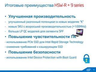 Итоговые преимущества HSW-R + 9 series
• Улучшенная производительность
- улучшенный разгонный потенциал в новых моделях “K”
- новые SKU с возросшей производительностью (+100MHz)
- больше LP QC моделей для сегмента SFF
• Повышение чувствительности ПК
- использование PCIe SSD для Intel Repid Storage Technology
- снижение требований к кэширующим SSD
• Повышение безопасности
- использование Intel Device Protection with Boot Guard
43
 
