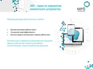 52
AIO – один из вариантов
клиентского устройства
Высокая эргономика рабочего места
Улучшенная энергоэффективность
Быстрота ввода в эксплуатацию и перенос рабочих мест
Оптимальным и современным решением для оснащения
офисных рабочих мест являются моноблоки,
соответствующие новым потребностям заказчиков.
Обладающий рядом дополнительных свойств:
 