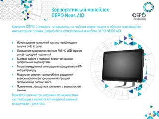 53
Корпоративный моноблок
DEPO Neos AIO
Компания DEPO Computers, основываясь на глубоких компетенциях в области производства
компьютерной техники, разработала корпоративный моноблок DEPO NEOS AIO:
Использование привычной корпоративной модели
закупок Build to order
Оснащение высококачественным Full HD LED-экраном
со светодиодной подсветкой
Быстрая работа с графикой за счет оснащения
дискретными видеокартами
Готов к немедленной интеграции в корпоративную ИТ-
инфраструктуру
Модульная архитектура моноблока расширяет
возможности конфигурирования и упрощает
обслуживание рабочих мест
Применение стандартных компонент с возможностью
замены
Моноблок отличается широкими возможностями
кастомизации и является оптимальной заменой
классического десктопа.
 