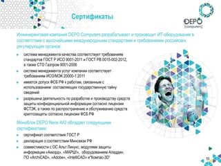55
Сертификаты
система менеджмента качества соответствует требованиям
стандартов ГОСТ Р ИСО 9001-2011 и ГОСТ РВ 0015-002-2012,
а также СТО Газпром 9001-2006
система менеджмента услуг компании соответствует
требованиям ИСО/МЭК 20000-1:2011
имеется допуск ФСБ РФ к работам, связанным с
использованием составляющих государственную тайну
сведений
разрешена деятельность по разработке и производству средств
защиты конфиденциальной информации согласно лицензии
ФСТЭК, а также по распространению и обслуживанию средств
криптозащиты согласно лицензии ФСБ РФ
Моноблок DEPO Neos AIO обладает следующими
сертификатами:
сертификат соответствия ГОСТ Р
декларация о соответствии Минсвязи РФ
совместимости с ОС Альт Линукс, модулями защиты
информации «Аккорд», «МАРШ!», оборудованием Аладдин,
ПО «ArchiCAD», «Adobe», «IntelliCAD» и"Компас-3D“
Инжиниринговая компания DEPO Computers разрабатывает и производит ИТ-оборудование в
соответствии с высочайшими международными стандартами и требованиями российских
регулирующих органов:
 