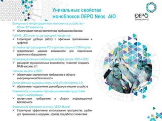 Уникальные свойства
моноблоков DEPO Neos AIO
58
Возможность конфигурации всех компонентов устройства –
более 300 вариантов
 Обеспечивает полное соответствие требованиям бизнеса
Full HD LED-экран со светодиодной подсветкой
 Гарантирует удобную работу с офисными приложениями и
графикой
Установка карт расширения PCI и дополнительных СOM-портов
 предоставляет широкие возможности для подключения
различного оборудования
Установка различных комбинаций жестких дисков, SDD и ODD
 расширяет функциональные возможности, позволяет создавать
RAID-массивы 0,1
Наличие защиты в BIOS
 обеспечивает соответствие требованиям в области
информационной безопасности
Дополнительно выведены порты USB (8 USB-портов 2.0)
 обеспечивает подключение разнообразных внешних устройств
Возможность оснащения сертифицированными средствами
защиты информации
 соответствие требованиям в области информационной
безопасности
Возможность крепления на стену (VESA Mount)
 Гарантирует эффективное использование пространства, удобен
для применения в шоурумах, офисах для работы с клиентами
 