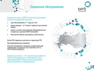 6
Сервисное обслуживание
Сервисные пакеты DEPO Computers расширяют
условия стандартной гарантии:
срок обслуживания от 1 года до 5 лет;
время реакции – от 4 часов с момента поступления
заявки;
ремонт на месте эксплуатации оборудования или
в сервисных центрах DEPO Computers;
бесплатная замена неисправных компонентов.
Более 200 сервисных центров на территории РФ.
Сертифицированные инженеры.
Система менеджмента качества, соответствующая
требованиям стандартов ГОСТ ISO 9001-2011 и
ГОСТ РВ 0015-002-2012.
Сервисные пакеты – это минимизация времени
простоя оборудования, оперативный поиск
неисправностей и быстрое восстановление
работоспособности оборудования.
 