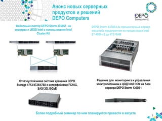 Анонс новых серверных
продуктов и решений
DEPO Computers
7
Более подробный семинар по ним планируется провести в августе
Решение для мониторинга и управления
электропитанием в ЦОД Intel DCM на базе
сервера DEPO Storm 1360B1
Файловый кластер DEPO Storm 3350S1 на
серверах и JBOD Intel с использование Intel
Cluster Kit
Отказоустойчивая система хранения DEPO
Storage 4712/4724/4760 c интерфейсами FC16G,
SAS12G,10GbE
DEPO Storm 4370E4 4х процессорный сервер
масштаба предприятия на процессорах Intel
E7-4800 v2 до 6ТB RAM
 