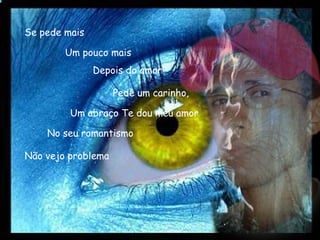 Se pede mais No seu romantismo Um pouco mais Depois do amor Pede um carinho,   Um abraço Te dou meu amor Não vejo problema 