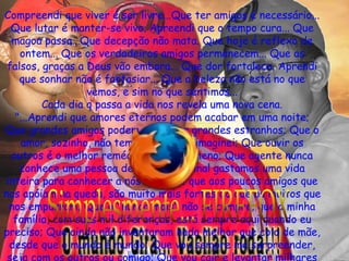 Compreendi que viver é ser livre...Que ter amigos é necessário... Que lutar é manter-se vivo. Apreendi que o tempo cura... Que magoa passa...Que decepção não mata. Que hoje é reflexo de ontem... Que os verdadeiros amigos permanecem... Que os falsos, graças a Deus vão embora... Que dor fortalece. Aprendi que sonhar não é fantasiar... Que a beleza não está no que vemos, e sim no que sentimos... Cada dia q passa a vida nos revela uma nova cena. "...Aprendi que amores eternos podem acabar em uma noite; Que grandes amigos podem se tornar grandes estranhos; Que o amor, sozinho, não tem a força que imaginei; Que ouvir os outros é o melhor remédio e o pior veneno; Que agente nunca conhece uma pessoa de verdade, afinal gastamos uma vida inteira para conhecer a nós mesmos; que aos poucos amigos que nos apóiam na queda, são muito mais fortes do que os muitos que nos empurram; Que o "nunca mais" não se cumpre; que a minha família, com suas mil diferenças, está sempre aqui quando eu preciso; Que ainda não inventaram nada melhor que colo de mãe, desde que o mundo é mundo; Que vou sempre me surpreender, seja com os outros ou comigo; Que vou cair e levantar milhares de vezes. E que apesar disso, ainda não vou ter aprendido tudo..." Por isso estou aqui, vim cuidar de você, te proteger, te fazer sorrir, te entender, te ouvir e quando estiver cansada...cantar pra você dormir...te colocar sob as minhas asas, te apresentar as estrelas do meu céu... passar em Saturno e roubar o seu mais lindo anel... vou secar, qualquer lagrima que ousar cair, vou desviar todo mal do seu pensamento, vou estar contigo a todo momento sem que você me veja, vou fazer tudo que você deseja...mas, de repente, você me beija... o coração dispara e a consciência sente dor... e eu   descubro que além de anjo eu posso ser... o seu amor" Simplesmente... FIREFOX 