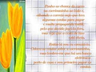 Ponho as chaves do carro  na escrivaninha ao lado e,  olhando o correio vejo que tem  algumas contas para pagar  e muita propaganda inútil,  pelo que decido jogá-la fora,  mas vejo que o cesto de lixo  está cheio . Então lá vou eu esvaziá-lo.  Coloco as contas sobre a escrivaninha,  mas lembro-me que há um banco eletrônico  perto de casa e vou primeiro pagar as contas. 