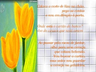 Coloco o cesto de lixo no chão,  pego as contas  e vou em direção à porta.   Onde  está  o cartão do banco?  No bolso do casaco que vesti ontem. Ao passar pela mesa de jantar,  olho para uma cerveja  que estava bebendo.  Vou buscar o cartão,  mas antes vou guardar  a cerveja na geladeira.  