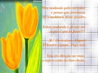 Vou andando pelo corredor  e penso que precisava  trocar a  moldura  deste quadro. Estou andando e já não sei  o que é que ia fazer!!!   Ah! Os óculos... Depois!  Primeiro o  pano . Pego nele.   Vou em direção ao vaso,  mas vejo o cesto do lixo cheio.. 