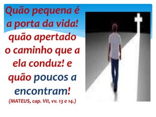Quão pequena é
a porta da vida!
quão apertado
o caminho que a
ela conduz! e
quão poucos a
encontram!
(MATEUS, cap. VII, vv. 13 e 14.)
 