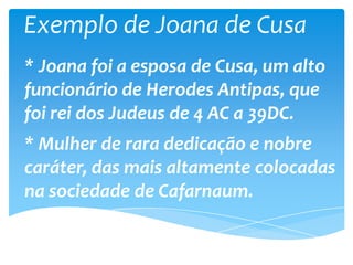 Exemplo de Joana de Cusa
* Joana foi a esposa de Cusa, um alto
funcionário de Herodes Antipas, que
foi rei dos Judeus de 4 AC a 39DC.
* Mulher de rara dedicação e nobre
caráter, das mais altamente colocadas
na sociedade de Cafarnaum.
 