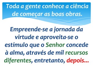 Toda a gente conhece a ciência
de começar as boas obras.
Empreende-se a jornada da
virtude e aproveita-se o
estímulo que o Senhor concede
à alma, através de mil recursos
diferentes, entretanto, depois...
 
