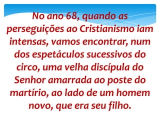 No ano 68, quando as
perseguições ao Cristianismo iam
intensas, vamos encontrar, num
dos espetáculos sucessivos do
circo, uma velha discípula do
Senhor amarrada ao poste do
martírio, ao lado de um homem
novo, que era seu filho.
 