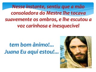Nesse instante, sentiu que a mão
consoladora do Mestre lhe tocava
suavemente os ombros, e lhe escutou a
voz carinhosa e inesquecível
tem bom ânimo!...
Juana Eu aqui estou!...
 