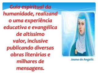 Guia espiritual da
humanidade, realizand
o uma experiência
educativa e evangélica
de altíssimo
valor, inclusive
publicando diversas
obras literárias e
milhares de
mensagens.
Joana de Angelis
 