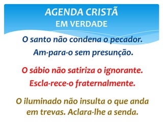 O santo não condena o pecador.
Am-para-o sem presunção.
O sábio não satiriza o ignorante.
Escla-rece-o fraternalmente.
O iluminado não insulta o que anda
em trevas. Aclara-lhe a senda.
AGENDA CRISTÃ
EM VERDADE
 