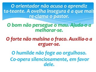 O orientador não acusa o aprendiz
ta-teante. A ovelha insegura é a que mais
re-clama o pastor.
O bom não persegue o mau. Ajuda-o a
melhorar-se.
O forte não malsina o fraco. Auxilia-o a
erguer-se.
O humilde não foge ao orgulhoso.
Co-opera silenciosamente, em favor
dele.
 