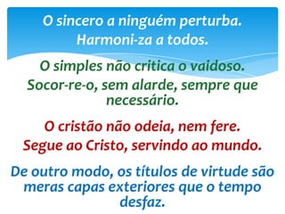 O sincero a ninguém perturba.
Harmoni-za a todos.
O simples não critica o vaidoso.
Socor-re-o, sem alarde, sempre que
necessário.
O cristão não odeia, nem fere.
Segue ao Cristo, servindo ao mundo.
De outro modo, os títulos de virtude são
meras capas exteriores que o tempo
desfaz.
 