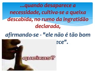 ...quando desaparece a
necessidade, cultiva-se a queixa
descabida, no rumo da ingratidão
declarada,
afirmando-se - "ele não é tão bom
quanto parece".
 