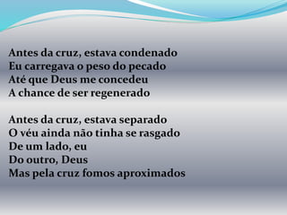 Antes da cruz, estava condenado
Eu carregava o peso do pecado
Até que Deus me concedeu
A chance de ser regenerado
Antes da cruz, estava separado
O véu ainda não tinha se rasgado
De um lado, eu
Do outro, Deus
Mas pela cruz fomos aproximados
 
