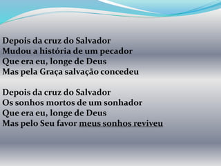 Depois da cruz do Salvador
Mudou a história de um pecador
Que era eu, longe de Deus
Mas pela Graça salvação concedeu
Depois da cruz do Salvador
Os sonhos mortos de um sonhador
Que era eu, longe de Deus
Mas pelo Seu favor meus sonhos reviveu
 