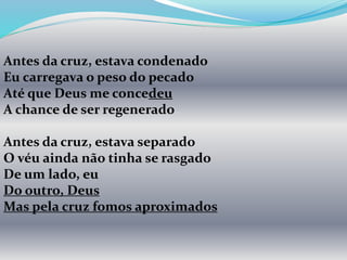 Antes da cruz, estava condenado
Eu carregava o peso do pecado
Até que Deus me concedeu
A chance de ser regenerado
Antes da cruz, estava separado
O véu ainda não tinha se rasgado
De um lado, eu
Do outro, Deus
Mas pela cruz fomos aproximados
 