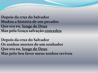 Depois da cruz do Salvador
Mudou a história de um pecador
Que era eu, longe de Deus
Mas pela Graça salvação concedeu
Depois da cruz do Salvador
Os sonhos mortos de um sonhador
Que era eu, longe de Deus
Mas pelo Seu favor meus sonhos reviveu
 