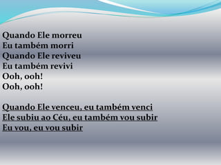 Quando Ele morreu
Eu também morri
Quando Ele reviveu
Eu também revivi
Ooh, ooh!
Ooh, ooh!
Quando Ele venceu, eu também venci
Ele subiu ao Céu, eu também vou subir
Eu vou, eu vou subir
 