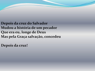 Depois da cruz do Salvador
Mudou a história de um pecador
Que era eu, longe de Deus
Mas pela Graça salvação, concedeu
Depois da cruz!
 