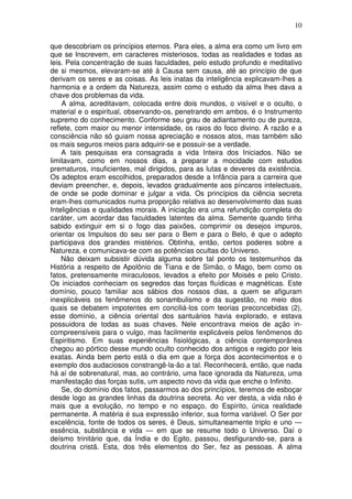 10
que descobriam os princípios eternos. Para eles, a alma era como um livro em
que se Inscrevem, em caracteres misteriosos, todas as realidades e todas as
leis. Pela concentração de suas faculdades, pelo estudo profundo e meditativo
de si mesmos, elevaram-se até à Causa sem causa, até ao princípio de que
derivam os seres e as coisas. As leis inatas da inteligência explicavam-lhes a
harmonia e a ordem da Natureza, assim como o estudo da alma lhes dava a
chave dos problemas da vida.
A alma, acreditavam, colocada entre dois mundos, o visível e o oculto, o
material e o espiritual, observando-os, penetrando em ambos, é o Instrumento
supremo do conhecimento. Conforme seu grau de adiantamento ou de pureza,
reflete, com maior ou menor intensidade, os raios do foco divino. A razão e a
consciência não só guiam nossa apreciação e nossos atos, mas também são
os mais seguros meios para adquirir-se e possuir-se a verdade.
A tais pesquisas era consagrada a vida Inteira dos Iniciados. Não se
limitavam, como em nossos dias, a preparar a mocidade com estudos
prematuros, insuficientes, mal dirigidos, para as lutas e deveres da existência.
Os adeptos eram escolhidos, preparados desde a Infância para a carreira que
deviam preencher, e, depois, levados gradualmente aos píncaros intelectuais,
de onde se pode dominar e julgar a vida. Os princípios da ciência secreta
eram-lhes comunicados numa proporção relativa ao desenvolvimento das suas
Inteligências e qualidades morais. A iniciação era uma refundição completa do
caráter, um acordar das faculdades latentes da alma. Semente quando tinha
sabido extinguir em si o fogo das paixões, comprimir os desejos impuros,
orientar os Impulsos do seu ser para o Bem e para o Belo, é que o adepto
participava dos grandes mistérios. Obtinha, então, certos poderes sobre a
Natureza, e comunicava-se com as potências ocultas do Universo.
Não deixam subsistir dúvida alguma sobre tal ponto os testemunhos da
História a respeito de Apolônio de Tiana e de Simão, o Mago, bem como os
fatos, pretensamente miraculosos, levados a efeito por Moisés e pelo Cristo.
Os iniciados conheciam os segredos das forças fluídicas e magnéticas. Este
domínio, pouco familiar aos sábios dos nossos dias, a quem se afiguram
inexplicáveis os fenômenos do sonambulismo e da sugestão, no meio dos
quais se debatem impotentes em conciliá-los com teorias preconcebidas (2),
esse domínio, a ciência oriental dos santuários havia explorado, e estava
possuidora de todas as suas chaves. Nele encontrava meios de ação in-
compreensíveis para o vulgo, mas facilmente explicáveis pelos fenômenos do
Espiritismo. Em suas experiências fisiológicas, a ciência contemporânea
chegou ao pórtico desse mundo oculto conhecido dos antigos e regido por leis
exatas. Ainda bem perto está o dia em que a força dos acontecimentos e o
exemplo dos audaciosos constrangê-la-ão a tal. Reconhecerá, então, que nada
há aí de sobrenatural, mas, ao contrário, uma face ignorada da Natureza, uma
manifestação das forças sutis, um aspecto novo da vida que enche o Infinito.
Se, do domínio dos fatos, passarmos ao dos princípios, teremos de esboçar
desde logo as grandes linhas da doutrina secreta. Ao ver desta, a vida não é
mais que a evolução, no tempo e no espaço, do Espírito, única realidade
permanente. A matéria é sua expressão inferior, sua forma variável. O Ser por
excelência, fonte de todos os seres, é Deus, simultaneamente triplo e uno —
essência, substância e vida — em que se resume todo o Universo. Daí o
deísmo trinitário que, da Índia e do Egito, passou, desfigurando-se, para a
doutrina cristã. Esta, dos três elementos do Ser, fez as pessoas. A alma
 