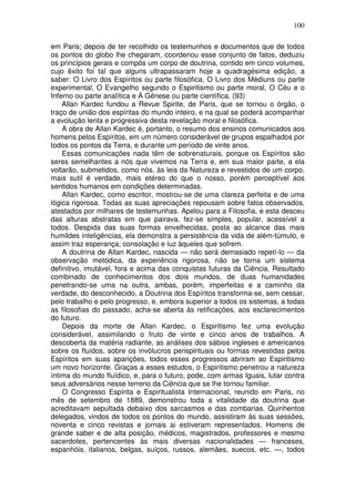 100
em Paris; depois de ter recolhido os testemunhos e documentos que de todos
os pontos do globo lhe chegaram, coordenou esse conjunto de fatos, deduziu
os princípios gerais e compôs um corpo de doutrina, contido em cinco volumes,
cujo êxito foi tal que alguns ultrapassaram hoje a quadragésima edição, a
saber: O Livro dos Espíritos ou parte filosófica, O Livro dos Médiuns ou parte
experimental, O Evangelho segundo o Espiritismo ou parte moral, O Céu e o
Inferno ou parte analítica e Á Gênese ou parte científica. (93)
Allan Kardec fundou a Revue Spirite, de Paris, que se tornou o órgão, o
traço de união dos espíritas do mundo inteiro, e na qual se poderá acompanhar
a evolução lenta e progressiva desta revelação moral e filosófica.
A obra de Allan Kardec é, portanto, o resumo dos ensinos comunicados aos
homens pelos Espíritos, em um número considerável de grupos espalhados por
todos os pontos da Terra, e durante um período de vinte anos.
Essas comunicações nada têm de sobrenaturais, porque os Espíritos são
seres semelhantes a nós que vivemos na Terra e, em sua maior parte, a ela
voltarão, submetidos, como nós, às leis da Natureza e revestidos de um corpo,
mais sutil é verdade, mais etéreo do que o nosso, porém perceptível aos
sentidos humanos em condições determinadas.
Allan Kardec, como escritor, mostrou-se de uma clareza perfeita e de uma
lógica rigorosa. Todas as suas apreciações repousam sobre fatos observados,
atestados por milhares de testemunhas. Apelou para a Filosofia, e esta desceu
das alturas abstratas em que pairava, fez-se simples, popular, acessível a
todos. Despida das suas formas envelhecidas, posta ao alcance das mais
humildes inteligências, ela demonstra a persistência da vida de além-túmulo, e
assim traz esperança, consolação e luz àqueles que sofrem.
A doutrina de Allan Kardec, nascida — não será demasiado repetí-lo — da
observação metódica, da experiência rigorosa, não se torna um sistema
definitivo, imutável, fora e acima das conquistas futuras da Ciência. Resultado
combinado de conhecimentos dos dois mundos, de duas humanidades
penetrando-se uma na outra, ambas, porém, imperfeitas e a caminho da
verdade, do desconhecido, a Doutrina dos Espíritos transforma-se, sem cessar,
pelo trabalho e pelo progresso, e, embora superior a todos os sistemas, a todas
as filosofias do passado, acha-se aberta às retificações, aos esclarecimentos
do futuro.
Depois da morte de Allan Kardec, o Espiritismo fez uma evolução
considerável, assimilando o fruto de vinte e cinco anos de trabalhos. A
descoberta da matéria radiante, as análises dos sábios ingleses e americanos
sobre os fluídos, sobre os invólucros perispirituais ou formas revestidas pelos
Espíritos em suas aparições, todos esses progressos abriram ao Espiritismo
um novo horizonte. Graças a esses estudos, o Espiritismo penetrou a natureza
íntima do mundo fluídico, e, para o futuro, pode, com armas Iguais, lutar contra
seus adversários nesse terreno da Ciência que se lhe tornou familiar.
O Congresso Espírita e Espiritualista Internacional, reunido em Paris, no
mês de setembro de 1889, demonstrou toda a vitalidade da doutrina que
acreditavam sepultada debaixo dos sarcasmos e das zombarias. Quinhentos
delegados, vindos de todos os pontos do mundo, assistiram às suas sessões,
noventa e cinco revistas e jornais ai estiveram representados. Homens de
grande saber e de alta posição, médicos, magistrados, professores e mesmo
sacerdotes, pertencentes às mais diversas nacionalidades — franceses,
espanhóis, italianos, belgas, suíços, russos, alemães, suecos, etc. —, todos
 
