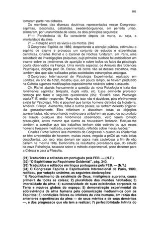 101
tomaram parte nos debates.
Os membros das diversas doutrinas representadas nesse Congresso:
espíritas, teosofistas, cabalistas, swedenborguianos, em perfeita união,
afirmaram, por unanimidade de votos, os dois princípios seguintes:
1º— Persistência do Eu consciente depois da morte, ou seja, a
imortalidade da alma.
2º — Relação entre os vivos e os mortos. (94)
O Congresso Espírita de 1889, despertando a atenção pública, estimulou o
espírito de exame e provocou um conjunto de estudos e experiências
científicas. Charles Richet e o Coronel de Rochas fundaram, em Paris, uma
sociedade de investigações psíquicas, cujo primeiro cuidado foi estabelecer um
exame sobre os fenômenos de aparição e sobre todos os fatos da psicologia
oculta observados na França. Uma revista especial, os Annales des Sciences
Psychiques, dirigida pelo Dr. Dariex, dá conta não só desses trabalhos, mas
também dos que são realizados pelas sociedades estrangeiras análogas.
O Congresso Internacional de Psicologia Experimental, realizado em
Londres, no ano de 1892, mostrou que, em pouco tempo, se haviam produzido
na Ciência algumas modificações especialmente notáveis sobre o assunto.
Ch. Richet aborda francamente a questão da nova Psicologia e trata dos
fenômenos espíritas: telepatia, dupla vista, etc. Esse eminente professor
começa por fazer o seguinte questionário (95): “Existirá essa Psicologia
oculta?” E, então, responde: “Para nós isso não é duvidoso, pois efetivamente
existe tal Psicologia. Não é possível que tantos homens distintos da Inglaterra,
América, França, Alemanha, Itália e outros países, se tenham deixado enganar
tão grosseiramente. Eles refletiram e discutiram todas as objeções
apresentadas, não encontrando motivo para atribuírem ao acaso ou ao produto
de fraude qualquer dos fenômenos observados, visto terem tomado
precauções, antes mesmo que outros as houvessem Indicado. Recuso-me
também a acreditar que tais trabalhos tenham sido estéreis ou que esses
homens tivessem meditado, experimentado, refletido sobre meras ilusões.”
Charles Richet lembra aos membros do Congresso o quanto as academias
se têm arrependido de haverem, muitas vezes, negado a priOri as mais belas
descobertas; por isso, elas deviam ser agora mais cautelosas a fim de não
caírem na mesma falta. Demonstra os resultados proveitosos que, do estudo
da nova Psicologia, baseada sobre o método experimental, pode decorrer para
a Ciência e para a Filosofia.
(91) Traduzidas e editadas em português pela FEB. — (N.T.)
(92) “O Espiritismo ou Faquirismo Ocidental”, pág. 340.
(93) Traduzidos e editados em língua portuguesa pela FEB. — (N.T.)
(94) O Congresso Espírita e Espiritualista Internacional de Paris, 1900,
ratificou, por votação unânime, as seguintes declarações:
“1) Reconhecimento da existência de Deus, inteligência suprema, causa
primeira de todas as coisas; 2) pluralidade dos mundos habitados; 3)
imortalidade da alma; 4) sucessividade de suas existências corporais na
Terra e noutros globos do espaço; 5) demonstração experimental da
sobrevivência da alma humana pela comunicação medianimica com os
Espíritos; 6) condições felizes ou infelizes da vida humana, em razão das
anteriores experiências da alma — de seus méritos e de seus deméritos
—, e dos progressos que ela tem a realizar; 7) perfectibilidade Infinita do
 