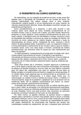 103
21
O PERISPÍRITO OU CORPO ESPIRITUAL
Os materialistas, em sua negação da existência da alma, muitas vezes têm
apelado para a dificuldade de conceberem um ser privado de forma. Os
próprios espiritualistas não sabem explicar como a alma imaterial,
imponderável, poderia presidir e unir-se estreitamente ao corpo material, de
natureza essencialmente diferente. Essas dificuldades encontram solução nas
experiências do Espiritismo.
Como precedentemente já o dissemos, a alma está, durante a vida
material, assim como depois da morte, revestida constantemente de um
envoltório fluidico, mais ou menos sutil e etéreo, que Allan Kardec denominou
perispírito ou corpo espiritual. Como participa simultaneamente da alma e do
corpo material, o perispírito serve de intermediário a ambos: transmite à alma
as impressões dos sentidos e comunica ao corpo as vontades do Espírito. No
momento da morte, destaca-se da matéria tangivel, abandona o corpo às
decomposições do túmulo; porém, inseparável da alma, conserva a forma
exterior da personalidade desta. O perispírito é, pois, um organismo fluídico; é
a forma preexistente e sobrevivente do ser humano, sobre a qual se modela o
envoltório carnal, como uma veste dupla e Invisível, constituída de matéria
quintessenciada, que atravessa todos os corpos por mais impenetráveis que
estes nos pareçam.
A matéria grosseira, incessantemente renovada pela circulação vital, não é
a parte estável e permanente do homem. É perispírito o que garante a
manutenção da estrutura humana e dos traços fisionômicos, e isto em todas as
épocas da vida, desde o nascimento até à morte. Exerce, assim, a ação de
uma forma, de um molde contrátil e expansível sobre o qual as moléculas vão
incorporar-se.
Esse corpo fluídico não é, entretanto, imutável; depura-se e enobrece-se
com a alma; segue-a através das suas inumeráveis encarnações; com ela sobe
os degraus da escada hierárquica, torna-se cada vez mais diáfano e brilhante
para, em algum dia, resplandecer com essa luz radiante de que falam as
Bíblias (antigas) e os testemunhos da História a respeito de certas aparições. É
no cérebro desse corpo espiritual que os conhecimentos se armazenam e se
imprimem em linhas fosforescentes, e é sobre essas linhas que, na
reencarnação, se modela e forma o cérebro da criança. Assim, o intelecto e o
moral do Espírito, longe de se perderem, capitalizam-se e se acrescem com as
existências deste. Daí as aptidões extraordinárias que trazem, ao nascer,
certos seres precoces, particularmente favorecidos.
A elevação dos sentimentos, a pureza da vida, os nobres impulsos para o
bem e para o Ideal, as provações e os sofrimentos pacientemente suportados,
depuram pouco a pouco as moléculas perispiríticas, desenvolvem e multiplicam
as suas vibrações. Como uma ação química, eles consomem as partículas
grosseiras e só deixam subsistir as mais sutis, as mais delicadas.
Por efeito inverso, os apetites materiais, as paixões baixas e vulgares
reagem sobre o perispírito e o tornam mais pesado, denso e escuro. A atração
dos globos Inferiores, como a Terra, exerce-se de modo irresistível sobre esses
organismos espirituais, que, em parte, conservam as necessidades do corpo e
não podem satisfazê-las. As encarnações dos Espíritos que sentem tais
necessidades sucedem-se rapidamente, até que o progresso pelo sofrimento
 