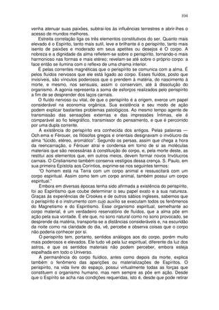 104
venha atenuar suas paixões, subtrai-los às influências terrestres e abrir-lhes o
acesso de mundos melhores.
Estreita correlação liga os três elementos constitutivos do ser. Quanto mais
elevado é o Espírito, tanto mais sutil, leve e brilhante é o perispírito, tanto mais
isento de paixões e moderado em seus apetites ou desejos é O corpo. A
nobreza e a dignidade da alma refletem-se sobre o perispírito, tornando-o mais
harmonioso nas formas e mais etéreo; revelam-se até sobre o próprio corpo: a
face então se ilumina com o reflexo de uma chama interior.
É pelas correntes magnéticas que o perispírito se comunica com a alma. É
pelos fluídos nervosos que ele está ligado ao corpo. Esses fluídos, posto que
invisíveis, são vínculos poderosos que o prendem à matéria, do nascimento à
morte, e mesmo, nos sensuais, assim o conservam, até à dissolução do
organismo. A agonia representa a soma de esforços realizados pelo perispírito
a fim de se desprender dos laços carnais.
O fluído nervoso ou vital, de que o perispírito é a origem, exerce um papel
considerável na economia orgânica. Sua existência e seu modo de ação
podem explicar bastantes problemas patológicos. Ao mesmo tempo agente de
transmissão das sensações externas e das impressões Íntimas, ele é
comparável ao fio telegráfico, transmissor do pensamento, e que é percorrido
por uma dupla corrente.
A existência do perispírito era conhecida dos antigos. Pelas palavras —
Och.ema e Férouer, os filósofos gregos e orientais designavam o invólucro da
alma “lúcido, etéreo, aromático”. Segundo os persas, assim que chega a hora
da reencarnação, o Férouer atrai e condensa em torno de si as moléculas
materiais que são necessárias à constituição do corpo, e, pela morte deste, as
restitui aos elementos que, em outros meios, devem formar novos Invólucros
carnais. O Cristianismo também conserva vestígios dessa crença. S. Paulo, em
sua primeira Epístola aos Coríntios, exprime-se nos seguintes termos:
“O homem está na Terra com um corpo animal e ressuscitará com um
corpo espiritual. Assim como tem um corpo animal, também possui um corpo
espiritual.”
Embora em diversas épocas tenha sido afirmada a existência do perispírito,
foi ao Espiritismo que coube determinar o seu papel exato e a sua natureza.
Graças às experiências de Crookes e de outros sábios ingleses, sabemos que
o perispírito é o instrumento com cujo auxílio se executam todos os fenômenos
do Magnetismo e do Espiritismo. Esse organismo espiritual, semelhante ao
corpo material, é um verdadeiro reservatório de fluídos, que a alma põe em
ação pela sua vontade. É ele que, no sono natural como no sono provocado, se
desprende da matéria, transporta-se a distâncias consideráveis e, na escuridão
da noite como na claridade do dia, vê, percebe e observa coisas que o corpo
não poderia conhecer por si.
O perispírito tem, portanto, sentidos análogos aos do corpo, porém muito
mais poderosos e elevados. Ele tudo vê pela luz espiritual, diferente da luz dos
astros, e que os sentidos materiais não podem perceber, embora esteja
espalhada em todo o Universo.
A permanência do corpo fluídico, antes como depois da morte, explica
também o fenômeno das aparições ou materializações de Espíritos. O
perispírito, na vida livre do espaço, possui virtualmente todas as forças que
constituem o organismo humano, mas nem sempre as põe em ação. Desde
que o Espírito se acha nas condições requeridas, isto é, desde que pode retirar
 