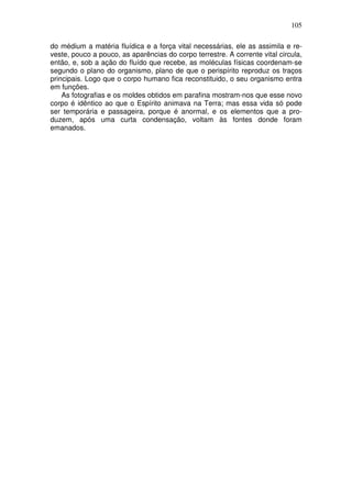 105
do médium a matéria fluídica e a força vital necessárias, ele as assimila e re-
veste, pouco a pouco, as aparências do corpo terrestre. A corrente vital circula,
então, e, sob a ação do fluído que recebe, as moléculas físicas coordenam-se
segundo o plano do organismo, plano de que o perispírito reproduz os traços
principais. Logo que o corpo humano fica reconstituido, o seu organismo entra
em funções.
As fotografias e os moldes obtidos em parafina mostram-nos que esse novo
corpo é idêntico ao que o Espírito animava na Terra; mas essa vida só pode
ser temporária e passageira, porque é anormal, e os elementos que a pro-
duzem, após uma curta condensação, voltam às fontes donde foram
emanados.
 