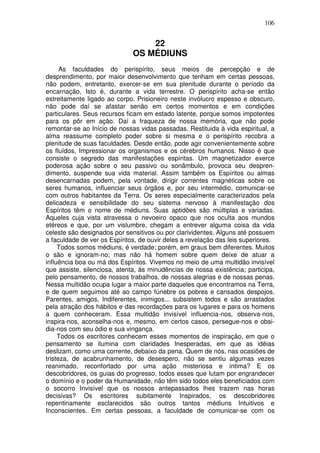 106
22
OS MÉDIUNS
As faculdades do perispírito, seus meios de percepção e de
desprendimento, por maior desenvolvimento que tenham em certas pessoas,
não podem, entretanto, exercer-se em sua plenitude durante o período da
encarnação, Isto é, durante a vida terrestre. O perispírito acha-se então
estreitamente ligado ao corpo. Prisioneiro neste invólucro espesso e obscuro,
não pode daí se afastar senão em certos momentos e em condições
particulares. Seus recursos ficam em estado latente, porque somos impotentes
para os pôr em ação. Daí a fraqueza de nossa memória, que não pode
remontar-se ao Início de nossas vidas passadas. Restituida à vida espiritual, a
alma reassume completo poder sobre si mesma e o perispírito recobra a
plenitude de suas faculdades. Desde então, pode agir convenientemente sobre
os fluídos, Impressionar os organismos e os cérebros humanos. Nisso é que
consiste o segredo das manifestações espíritas. Um magnetizador exerce
poderosa ação sobre o seu passivo ou sonâmbulo, provoca seu despren-
dimento, suspende sua vida material. Assim também os Espíritos ou almas
desencarnadas podem, pela vontade, dirigir correntes magnéticas sobre os
seres humanos, influenciar seus órgãos e, por seu intermédio, comunicar-se
com outros habitantes da Terra. Os seres especialmente caracterizados pela
delicadeza e sensibilidade do seu sistema nervoso à manifestação dos
Espíritos têm o nome de médiuns. Suas aptidões são múltiplas e variadas.
Aqueles cuja vista atravessa o nevoeiro opaco que nos oculta aos mundos
etéreos e que, por um vislumbre, chegam a entrever alguma coisa da vida
celeste são designados por sensitivos ou por clarividentes. Alguns até possuem
a faculdade de ver os Espíritos, de ouvir deles a revelação das leis superiores.
Todos somos médiuns, é verdade; porém, em graus bem diferentes. Muitos
o são e ignoram-no; mas não há homem sobre quem deixe de atuar a
influência boa ou má dos Espíritos. Vivemos no meio de uma multidão invisível
que assiste, silenciosa, atenta, às minudências de nossa existência; participa,
pelo pensamento, de nossos trabalhos, de nossas alegrias e de nossas penas.
Nessa multidão ocupa lugar a maior parte daqueles que encontramos na Terra,
e de quem seguimos até ao campo fúnebre os pobres e cansados despojos.
Parentes, amigos, Indiferentes, inimigos... subsistem todos e são arrastados
pela atração dos hábitos e das recordações para os lugares e para os homens
a quem conheceram. Essa multidão invisível influencia-nos, observa-nos,
inspira-nos, aconselha-nos e, mesmo, em certos casos, persegue-nos e obsi-
dia-nos com seu ódio e sua vingança.
Todos os escritores conhecem esses momentos de inspiração, em que o
pensamento se ilumina com claridades Inesperadas, em que as idéias
deslizam, como uma corrente, debaixo da pena. Quem de nós, nas ocasiões de
tristeza, de acabrunhamento, de desespero, não se sentiu algumas vezes
reanimado, reconfortado por uma ação misteriosa e íntima? E os
descobridores, os guias do progresso, todos esses que lutam por engrandecer
o domínio e o poder da Humanidade, não têm sido todos eles beneficiados com
o socorro Invisível que os nossos antepassados lhes trazem nas horas
decisivas? Os escritores subitamente Inspirados, os descobridores
repentinamente esclarecidos são outros tantos médiuns Intuitivos e
Inconscientes. Em certas pessoas, a faculdade de comunicar-se com os
 