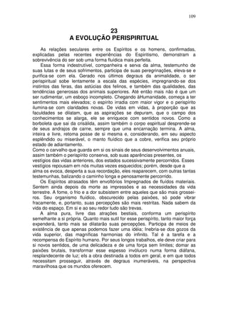 109
23
A EVOLUÇÃO PERISPIRITUAL
As relações seculares entre os Espíritos e os homens, confirmadas,
explicadas pelas recentes experiências do Espiritismo, demonstram a
sobrevivência do ser sob uma forma fluídica mais perfeita.
Essa forma indestrutível, companheira e serva da alma, testemunho de
suas lutas e de seus sofrimentos, participa de suas peregrinações, eleva-se e
purifica-se com ela. Gerado nos últimos degraus da animalidade, o ser
perispiritual sobe lentamente a escala das espécies, impregnando-se dos
instintos das feras, das astúcias dos felinos, e também das qualidades, das
tendências generosas dos animais superiores. Até então mais não é que um
ser rudimentar, um esboço incompleto. Chegando àHumanidade, começa a ter
sentimentos mais elevados; o espírito irradia com maior vigor e o perispírito
ilumina-se com claridades novas. De vidas em vidas, à proporção que as
faculdades se dilatam, que as aspirações se depuram, que o campo dos
conhecimentos se alarga, ele se enriquece com sentidos novos. Como a
borboleta que sai da crisálida, assim também o corpo espiritual desprende-se
de seus andrajos de carne, sempre que uma encarnação termina. A alma,
inteira e livre, retoma posse de si mesma e, considerando, em seu aspecto
esplêndido ou miserável, o manto fluídico que a cobre, verifica seu próprio
estado de adiantamento.
Como o carvalho que guarda em si os sinais de seus desenvolvimentos anuais,
assim também o perispírito conserva, sob suas aparências presentes, os
vestígios das vidas anteriores, dos estados sucessivamente percorridos. Esses
vestígios repousam em nós muitas vezes esquecidos; porém, desde que a
alma os evoca, desperta a sua recordação, eles reaparecem, com outras tantas
testemunhas, balizando o caminho longa e penosamente percorrido.
Os Espíritos atrasados têm envoltórios Impregnados de fluídos materiais.
Sentem ainda depois da morte as impressões e as necessidades da vida
terrestre. A fome, o frio e a dor subsistem entre aqueles que são mais grossei-
ros. Seu organismo fluídico, obscurecido pelas paixões, só pode vibrar
fracamente, e, portanto, suas percepções são mais restritas. Nada sabem da
vida do espaço. Em si e ao seu redor tudo são trevas.
A alma pura, livre das atrações bestiais, conforma um perispírito
semelhante a si própria. Quanto mais sutil for esse perispírito, tanto maior força
expenderá, tanto mais se dilatarão suas percepções. Participa de meios de
existência de que apenas podemos fazer uma idéia; Inebria-se dos gozos da
vida superior, das magníficas harmonias do infinito. Tal é a tarefa e a
recompensa do Espírito humano. Por seus longos trabalhos, ele deve criar para
si novos sentidos, de uma delicadeza e de uma força sem limites; domar as
paixões brutais, transformar esse espesso invólucro numa forma diáfana,
resplandecente de luz; eIs a obra destinada a todos em geral, e em que todos
necessitam prosseguir, através de degraus inumeráveis, na perspectiva
maravilhosa que os mundos oferecem.
 