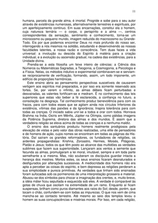 11
humana, parcela da grande alma, é imortal. Progride e sobe para o seu autor
através de existências numerosas, alternativamente terrestres e espirituais, por
um aperfeiçoamento continuo. Em suas encarnações, constitui ela o homem,
cuja natureza ternária — o corpo, o perispírito e a alma —, centros
correspondentes da sensação, sentimento e conhecimento, torna-se um
microcosmo ou pequeno mundo, imagem reduzida do macrocosmo ou Grande-
Todo. Eis por que podemos encontrar Deus no mais profundo do nosso ser,
interrogando a nós mesmos na solidão, estudando e desenvolvendo as nossas
faculdades latentes, a nossa razão e consciência. Tem duas faces a vida
universal: a involução ou descida do Espírito à matéria para a criação
individual, e a evolução ou ascensão gradual, na cadeia das existências, para a
Unidade divina.
Prendia-se a esta filosofia um feixe inteiro de ciências: a Ciência dos
Números ou Matemáticas Sagradas, a Teogonia, a Cosmogonia, a Psicologia e
a Física. Nelas, os métodos indutivo e experimental combinavam-se e serviam-
se reciprocamente de verificação, formando, assim, um todo imponente, um
edifício de proporções harmônicas.
Este ensino abria ao pensamento perspectivas suscetíveis de causarem
vertigem aos espíritos mal preparados, e por isso era somente reservado aos
fortes. Se, por verem o infinito, as almas débeis ficam perturbadas e
desvairadas, as valentes fortificam-se e medram. É no conhecimento das leis
superiores que estas vão beber a fé esclarecida, a confiança no futuro, a
consolação na desgraça. Tal conhecimento produz benevolência para com os
fracos, para com todos esses que se agitam ainda nos círculos Inferiores da
existência, vítimas das paixões e da Ignorância; Inspira tolerância para com
todas as crenças. O iniciado sabia unir-se a todos e orar com todos. Honrava
Brahma na Índia, Osíris em Mênfis, Júpiter na Olímpia, como pálidas imagens
da Potência Suprema, diretora das almas e dos mundos. É assim que a
verdadeira religião se eleva acima de todas as crenças e a nenhuma maldiz.
O ensino dos santuários produziu homens realmente prodigiosos pela
elevação de vistas e pelo valor das obras realizadas, uma elite de pensadores
e de homens de ação, cujos nomes se encontram em todas as páginas da His-
tória. Daí saíram os grandes reformadores, os fundadores de religiões, os
ardentes propagandistas: Krishna, Zoroastro, Hermes, Moisés, Pitágoras,
Platão e Jesus; todos os que têm posto ao alcance das multidões as verdades
sublimes que fazem sua superioridade. Lançaram aos ventos a semente que
fecunda as almas, promulgaram a lei moral, imutável, sempre e em toda parte
semelhante a si mesma. Mas, não souberam os discípulos guardar intacta a
herança dos mestres. Mortos estes, os seus ensinos ficaram desnaturados e
desfigurados por alterações sucessivas. A mediocridade dos homens não era
apta a perceber as coisas do espírito, e bem depressa as religiões perderam a
sua simplicidade e pureza primitivas. As verdades que tinham sido ensinadas
foram sufocadas sob os pormenores de uma interpretação grosseira e material.
Abusou-se dos símbolos para chocar a imaginação dos crentes, e, muito breve,
a idéia máter ficou sepultada e esquecida sob eles. A verdade é comparável às
gotas de chuva que oscilam na extremidade de um ramo. Enquanto aí ficam
suspensas, brilham como puros diamantes aos raios do Sol; desde, porém, que
tocam o chão, confundem-se com todas as impurezas. O que nos vem de cima
mancha-se ao contacto terrestre. Até mesmo ao seio dos templos levou o
homem as suas concupiscências e misérias morais. Por Isso, em cada religião,
 