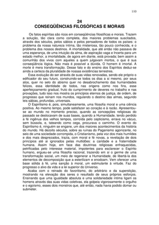 110
24
CONSEQÜÊNCIAS FILOSÓFICAS E MORAIS
Os fatos espíritas são ricos em conseqüências filosóficas e morais. Trazem
a solução, tão clara como completa, dos maiores problemas suscitados,
através dos séculos, pelos sábios e pelos pensadores de todos os países: o
problema da nossa natureza íntima, tão misteriosa, tão pouco conhecida, e o
problema dos nossos destinos. A imortalidade, que até então não passava de
uma esperança, de uma intuição da alma, de aspiração vaga e Incerta para um
estado melhor, a imortalidade, de agora em diante, está provada; bem assim a
comunhão dos vivos com aqueles a quem julgavam mortos, o que é sua
conseqüência lógica. Não mais é possível a dúvida. O homem é imortal. A
morte é mera transformação. Desse fato e do ensino dos Espíritos deduz-se
ainda a certeza da pluralidade de nossas existências terrestres.
Essa evolução do ser através de suas vidas renovadas, sendo ele próprio o
edificador do seu futuro, construindo-se todos os dias a si mesmo, por seus
atos, quer no selo do abismo quer no desabrochamento das humanidades
felizes, essa identidade de todos, nas origens como nos fins, esse
aperfeiçoamento gradual, fruto do cumprimento de deveres no trabalho e nas
provações, tudo isso nos mostra os princípios eternos de justiça, de ordem, de
progresso que reinam nos mundos, regulando o destino das almas, segundo
leis sábias, profundas, universais.
O Espiritismo é, pois, simultaneamente, uma filosofia moral e uma ciência
positiva. Ao mesmo tempo, pode satisfazer ao coração e à razão. Apresentou-
se ao mundo no momento preciso, quando as concepções religiosas do
passado se deslocavam de suas bases, quando a Humanidade, tendo perdido
a fé ingênua dos velhos tempos, corroída pelo cepticismo, errava no vácuo,
sem bússola, e, tateando como cega, procurava o caminho. O evento do
Espiritismo é, ninguém se engane, um dos maiores acontecimentos da história
do mundo. Há dezoito séculos, sobre as ruínas do Paganismo agonizante, no
seio de uma sociedade corrompida, o Cristianismo, pela voz dos mais humildes
e dos mais desprezados, trazia, com moral e fé novas, a revelação de dois
princípios até ai ignorados pelas multidões: a caridade e a fraternidade
humana. Assim hoje, em face das doutrinas religiosas enfraquecidas,
petrificadas pelo interesse material, impotentes para esclarecer o Espírito
humano, ergueu-se uma filosofia racional, trazendo em si o germe de uma
transformação social, um meio de regenerar a Humanidade, de libertá-la dos
elementos de decomposição que a esterilizam e enodoam. Vem oferecer uma
base sólida à fé, uma sanção à moral, um estimulante à virtude. Faz do
progresso o alvo da vida e a lei superior do Universo.
Acaba com o reinado do favoritismo, do arbitrário e da superstição,
mostrando na elevação dos seres o resultado de seus próprios esforços.
Ensinando que uma igualdade absoluta e uma solidariedade íntima ligam os
homens através das suas vidas coletivas, ela golpeia vigorosamente o orgulho
e o egoísmo, esses dois monstros que, até então, nada havia podido domar ou
submeter.
 