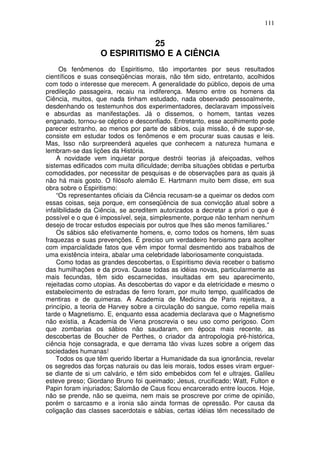 111
25
O ESPIRITISMO E A CIÊNCIA
Os fenômenos do Espiritismo, tão importantes por seus resultados
científicos e suas conseqüências morais, não têm sido, entretanto, acolhidos
com todo o interesse que merecem. A generalidade do público, depois de uma
predileção passageira, recaiu na indiferença. Mesmo entre os homens da
Ciência, muitos, que nada tinham estudado, nada observado pessoalmente,
desdenhando os testemunhos dos experimentadores, declaravam impossíveis
e absurdas as manifestações. Já o dissemos, o homem, tantas vezes
enganado, tornou-se céptico e desconfiado. Entretanto, esse acolhimento pode
parecer estranho, ao menos por parte de sábios, cuja missão, é de supor-se,
consiste em estudar todos os fenômenos e em procurar suas causas e leis.
Mas, Isso não surpreenderá aqueles que conhecem a natureza humana e
lembram-se das lições da História.
A novidade vem inquietar porque destrói teorias já afeiçoadas, velhos
sistemas edificados com muita dificuldade; derriba situações obtidas e perturba
comodidades, por necessitar de pesquisas e de observações para as quais já
não há mais gosto. O filósofo alemão E. Hartmann muito bem disse, em sua
obra sobre o Espiritismo:
“Os representantes oficiais da Ciência recusam-se a queimar os dedos com
essas coisas, seja porque, em conseqüência de sua convicção atual sobre a
infalibilidade da Ciência, se acreditem autorizados a decretar a priori o que é
possível e o que é impossível, seja, simplesmente, porque não tenham nenhum
desejo de trocar estudos especiais por outros que lhes são menos familiares.”
Os sábios são efetivamente homens, e, como todos os homens, têm suas
fraquezas e suas prevenções. É preciso um verdadeiro heroismo para acolher
com imparcialidade fatos que vêm impor formal desmentido aos trabalhos de
uma existência inteira, abalar uma celebridade laboriosamente conquistada.
Como todas as grandes descobertas, o Espiritismo devia receber o batismo
das humilhações e da prova. Quase todas as idéias novas, particularmente as
mais fecundas, têm sido escarnecidas, insultadas em seu aparecimento,
rejeitadas como utopias. As descobertas do vapor e da eletricidade e mesmo o
estabelecimento de estradas de ferro foram, por muito tempo, qualificados de
mentiras e de quimeras. A Academia de Medicina de Paris rejeitava, a
princípio, a teoria de Harvey sobre a circulação do sangue, como repelia mais
tarde o Magnetismo. E, enquanto essa academia declarava que o Magnetismo
não existia, a Academia de Viena proscrevia o seu uso como perigoso. Com
que zombarias os sábios não saudaram, em época mais recente, as
descobertas de Boucher de Perthes, o criador da antropologia pré-histórica,
ciência hoje consagrada, e que derrama tão vivas luzes sobre a origem das
sociedades humanas!
Todos os que têm querido libertar a Humanidade da sua ignorância, revelar
os segredos das forças naturais ou das leis morais, todos esses viram erguer-
se diante de si um calvário, e têm sido embebidos com fel e ultrajes. Galileu
esteve preso; Giordano Bruno foi queimado; Jesus, crucificado; Watt, Fulton e
Papin foram injuriados; Salomão de Caus ficou encarcerado entre loucos. Hoje,
não se prende, não se queima, nem mais se proscreve por crime de opinião,
porém o sarcasmo e a ironia são ainda formas de opressão. Por causa da
coligação das classes sacerdotais e sábias, certas idéias têm necessitado de
 