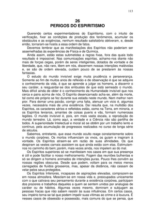 113
26
PERIGOS DO ESPIRITISMO
Querendo certos experimentadores do Espiritismo, com o intuito de
verificação, fixar as condições de produção dos fenômenos, acumular os
obstáculos e as exigências, nenhum resultado satisfatório obtiveram, e, desde
então, tornaram-se hostis a essa ordem de fatos.
Devemos lembrar que as manifestações dos Espíritos não poderiam ser
assemelhadas às experiências de Física e de Química.
Ainda assim, estão estas submetidas a regras fixas, fora das quais todo
resultado é impossível. Nas comunicações espíritas, achamo-nos diante não
mais de forças cegas, porém de seres inteligentes, dotados de vontade e de
liberdade, que, não raro, lêem em nós, discernem nossas intenções malévolas
e, se são de ordem elevada, cuidam pouco de se prestarem às nossas
fantasias.
O estudo do mundo invisível exige muita prudência e perseverança.
Somente ao fim de muitos anos de reflexão e de observação é que se adquire
o conhecimento da vida, é que se aprende a julgar os homens, a discernir o
seu caráter, a resguardar-se dos embustes de que está semeado o mundo.
Mais difícil ainda de obter é o conhecimento da Humanidade invisível que nos
cerca e paira acima de nós. O Espírito desencarnado acha-se, além da morte,
tal como ele próprio se fez durante sua estada neste mundo. Nem melhor nem
pior. Para domar uma paixão, corrigir uma falta, atenuar um vicio é, algumas
vezes, necessária mais de uma existência. Daí resulta que, na multidão dos
Espíritos, os caracteres sérios e refletidos estão, como na Terra, em minoria, e
os Espíritos levianos, amantes de coisas pueris e vãs, formam numerosas
legiões. O mundo invisível é, pois, em mais vasta escala, a reprodução do
mundo terrestre. Lá, como aqui, a verdade e a Ciência não são partilha de
todos. A superioridade Intelectual e moral só se obtêm por um trabalho lento e
contínuo, pela acumulação de progressos realizados no curso de longa série
de séculos.
Sabemos, entretanto, que esse mundo oculto reage constantemente sobre
o mundo corpóreo. Os mortos influenciam os vivos, os guiam e inspiram à
vontade. Os Espíritos atraem-se em razão de suas afinidades. Os que
despiram as vestes carnais assistem os que ainda estão com elas. Estimulam-
nos no caminho do bem; porém, mais vezes ainda, nos impelem ao do mal.
Os Espíritos superiores só se manifestam nos casos em que sua presença
é útil e pode fácilitar o nosso melhoramento. Fogem das reuniões bulhentas e
só se dirigem a homens animados de intenções puras. Pouco lhes convêm as
nossas regiões obscuras. Desde que podem, voltam para os meios menos
carregados de fluídos grosseiros, mas, apesar da distância, não cessam de
velar pelos seus protegidos.
Os Espíritos Inferiores, incapazes de aspirações elevadas, comprazem-se
em nossa atmosfera. Mesclam-se em nossa vida e, preocupados unicamente
com o que cativava seu pensamento durante a existência corpórea, participam
dos prazeres e trabalhos daqueles a quem se sentem unidos por analugias de
caráter ou de hábitos. Algumas vezes mesmo, dominam e subjugam as
pessoas fracas que não sabem resistir às suas influências. Em certos casos,
seu império torna-se tal que podem impelir suas vítimas ao crime e à loucura. É
nesses casos de obsessão e possessão, mais comuns do que se pensa, que
 