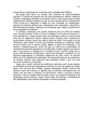 114
encontramos a explicação de numerosos fatos relatados pela História.
Há perigo para quem se entrega sem reservas às experimentações
espíritas. O homem de coração reto, de razão esclarecida e madura, pode daí
recolher consolações inefáveis e preciosos ensinos. Mas aquele que só fosse
inspirado pelo interesse material ou que só visse nesses fatos um divertimento
frívolo tornar-se-ia fatalmente o objeto de uma infinidade de mistificações,
joguete de Espíritos pérfidos que, lisonjeando suas inclinações, seduzindo-o
por brilhantes promessas, captariam sua confiança, para, depois, acabrunhá-lo
com decepções e zombarias.
É, portanto, necessária uma grande prudência para se entrar em relação
com o mundo invisível. O bem e o mal, a verdade e o erro nele se misturam, e,
para distingui-los, cumpre passar todas as revelações, todos os ensinos pelo
crivo de um julgamento severo. Nesse terreno ninguém deve aventurar-se
senão passo a passo, tendo nas mãos o facho da razão. Para expelir as más
influências, para afastar a horda dos Espíritos levianos ou maléficos, basta
tornar-se senhor de si mesmo, jamais abdicar o direito de verificação e de
exame; é bastante procurar, acima de tudo, os meios de se aperfeiçoar no
conhecimento das leis superiores e na prática das virtudes. Aquele cuja vida for
reta, e que procure a verdade com o coração sincero, nenhum perigo tem a
temer. Os Espíritos de luz distinguem, vêem suas intenções, e assistem-no. Os
Espíritos enganadores e mentirosos afastam-se do justo, como um exército
diante de uma cidadela bem defendida. Os obsessores atacam de preferência
os homens levianos que descuram das questões morais e que em tudo
procuram o prazer ou o interesse.
Laços cuj a origem remonta às existências anteriores unem quase sempre
os obsidiados aos seus perseguidores invisíveis. A morte não apaga as nossas
faltas nem nos livra dos inimigos. Nossas Iniqüidades recaem, através dos
séculos, sobre nós mesmos, e aqueles que as sofreram perseguem-nos, às
vezes, com seu ódio e vingança, de além-túmulo. Assim o permite a justiça
soberana. Tudo se resgata, tudo se expia. O que, nos casos de obsessão e de
possessão, parece anormal, iníquo muitas vezes não ésenão a conseqüência
das espoliações e das infâmias praticadas no obscuro passado.
 