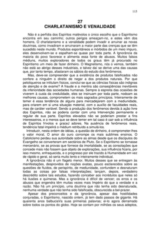 115
27
CHARLATANISMO E VENALIDADE
Não é a perfídia dos Espíritos malévolos o único escolho que o Espiritismo
encontra em seu caminho; outros perigos ameaçam-no, e estes vêm dos
homens. O charlatanismo e a venalidade podem invadir e arruinar as novas
doutrinas, como invadiram e arruinaram a maior parte das crenças que se têm
sucedido neste mundo. Produtos espontâneos e mórbidos de um meio impuro,
eles desenvolvem-se e espalham-se quase por toda parte. A Ignorância da
maioria do povo favorece e alimenta essa fonte de abusos. Muitos falsos
médiuns, muitos exploradores de todos os graus têm já procurado no
Espiritismo um meio de fazer dinheiro. O Magnetismo, nós o vemos, também
não está ao abrigo desses industriais, e talvez daí se derive uma das causas
que, por tanto tempo, afastaram os sábios do estudo dos fenômenos.
Mas, deve-se compreender que a existência de produtos falsificados não
confere a ninguém o direito de negar a dos produtos naturais. Por que
pelotiqueiros se intitulam físicos, conclui-se que as ciências físicas são indignas
de atenção e de exame? A fraude e a mentira são conseqüências inevitáveis
da inferioridade das sociedades humanas. Sempre à espreita das ocasiões de
viverem à custa da credulidade, eles se insinuam por toda parte, nodoam as
melhores causas, comprometem os mais sagrados princípios. Inteiramente de
temer é essa tendência de alguns para mercadejarem com a mediunidade,
para criarem em si uma situação material, com o auxílio de faculdades reais,
mas de caráter variável. Sendo a produção dos fenômenos devida à ação livre
dos Espíritos, não se poderia contar com uma Intervenção permanente e
regular de sua parte. Espíritos elevados não se poderiam prestar a fins
interesseiros, e o menos que se deve temer em tal caso é cair sob a influência
de Espíritos frívolos e graceJ adores. Na ausência de fenômenos reais,
tendência fatal impelirá o médium retribuído a simulá-los.
Introduzir, nesta ordem de idéias, a questão de dinheiro, é comprometer-lhes
o valor moral, O amor do ouro corrompe os mais sublimes ensinos. O
Catolicismo perdeu sua autoridade sobre as almas desde que os discípulos do
Evangelho se converteram em sectários de Pluto. Se o Espiritismo se tornasse
mercenário, se as provas que fornece da imortalidade, se as consolações que
concede mais não fossem que objeto de explorações, sua influência ficaria, por
isso mesmo, enfraquecida, e o progresso por ele trazido à Humanidade em vez
de rápido e geral, só seria muito lento e inteiramente individual.
A Ignorância não é um flagelo menor. Muitos desses que se entregam às
manifestações, desprovidos de noções exatas, pouco esclarecidos sobre as
questões de fluídos, de perispírito, de mediunidade, confundem e desnaturam
todas as coisas por falsas interpretações; lançam, depois, verdadeiro
descrédito sobre tais estudos, fazendo conceber aos incrédulos que neles só
há ilusões e quimeras. Mas a ignorância é difícil de vencer; os erros e os
abusos que engendra têm muitas vezes mais Império do que a verdade e a
razão. Não há um princípio, uma doutrina que não tenha sido desnaturada,
nenhuma verdade que não tenha sido falsificada, obscurecida a bel-prazer.
Apesar dos preconceitos e da ignorância, apesar das hostilidades
conjuradas, o Espiritismo, nascido ontem, já tem dado passos de gigante. Há
quarenta anos balbuciaVa suas primeiras palavras; ei-lo agora derramado
sobre todos os pontos do globo. Hoje se contam por milhões os seus adeptos,
 
