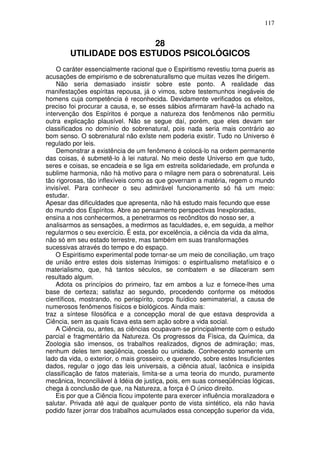 117
28
UTILIDADE DOS ESTUDOS PSICOLÓGICOS
O caráter essencialmente racional que o Espiritismo revestiu torna pueris as
acusações de empirismo e de sobrenaturallsmo que muitas vezes lhe dirigem.
Não seria demasiado insistir sobre este ponto. A realidade das
manifestações espíritas repousa, já o vimos, sobre testemunhos inegáveis de
homens cuja competência é reconhecida. Devidamente verificados os efeitos,
preciso foi procurar a causa, e, se esses sábios afirmaram havê-la achado na
intervenção dos Espíritos é porque a natureza dos fenômenos não permitiu
outra explicação plausível. Não se segue daí, porém, que eles devam ser
classificados no domínio do sobrenatural, pois nada seria mais contrário ao
bom senso. O sobrenatural não exIste nem poderia existir. Tudo no Universo é
regulado por leis.
Demonstrar a existência de um fenômeno é colocá-lo na ordem permanente
das coisas, é submetê-lo à lei natural. No meio deste Universo em que tudo,
seres e coisas, se encadeia e se liga em estreita solidariedade, em profunda e
sublime harmonia, não há motivo para o milagre nem para o sobrenatural. Leis
tão rigorosas, tão inflexíveis como as que governam a matéria, regem o mundo
invisível. Para conhecer o seu admirável funcionamento só há um meio:
estudar.
Apesar das dificuldades que apresenta, não há estudo mais fecundo que esse
do mundo dos Espíritos. Abre ao pensamento perspectivas Inexploradas,
ensina a nos conhecermos, a penetrarmos os recônditos do nosso ser, a
analisarmos as sensações, a medirmos as faculdades, e, em seguida, a melhor
regularmos o seu exercício. É esta, por excelência, a ciência da vida da alma,
não só em seu estado terrestre, mas também em suas transformações
sucessivas através do tempo e do espaço.
O Espiritismo experimental pode tornar-se um meio de conciliação, um traço
de união entre estes dois sistemas Inimigos: o espiritualismo metafísico e o
materialismo, que, há tantos séculos, se combatem e se dilaceram sem
resultado algum.
Adota os princípios do primeiro, faz em ambos a luz e fornece-lhes uma
base de certeza; satisfaz ao segundo, procedendo conforme os métodos
científicos, mostrando, no perispírito, corpo fluídico semimaterial, a causa de
numerosos fenômenos físicos e biológicos. Ainda mais:
traz a síntese filosófica e a concepção moral de que estava desprovida a
Ciência, sem as quais ficava esta sem ação sobre a vida social.
A Ciência, ou, antes, as ciências ocupavam-se principalmente com o estudo
parcial e fragmentário da Natureza. Os progressos da Física, da Química, da
Zoologia são imensos, os trabalhos realizados, dignos de admiração; mas,
nenhum deles tem seqüência, coesão ou unidade. Conhecendo somente um
lado da vida, o exterior, o mais grosseiro, e querendo, sobre estes Insuficientes
dados, regular o jogo das leis universais, a ciência atual, lacônica e insípida
classificação de fatos materiais, limita-se a uma teoria do mundo, puramente
mecânica, Inconciliável à Idéia de justiça, pois, em suas conseqüências lógicas,
chega à conclusão de que, na Natureza, a força é O único direito.
Eis por que a Ciência ficou impotente para exercer influência moralizadora e
salutar. Privada até aqui de qualquer ponto de vista sintético, ela não havia
podido fazer jorrar dos trabalhos acumulados essa concepção superior da vida,
 