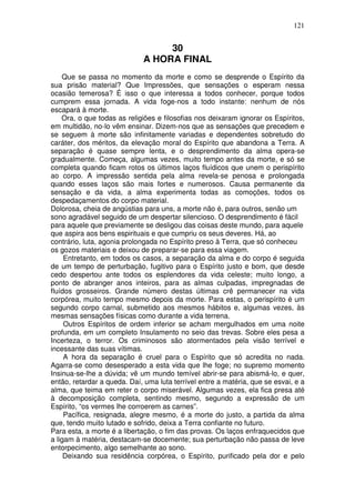 121
30
A HORA FINAL
Que se passa no momento da morte e como se desprende o Espírito da
sua prisão material? Que Impressões, que sensações o esperam nessa
ocasião temerosa? É isso o que interessa a todos conhecer, porque todos
cumprem essa jornada. A vida foge-nos a todo instante: nenhum de nós
escapará à morte.
Ora, o que todas as religiões e filosofias nos deixaram ignorar os Espíritos,
em multidão, no-lo vêm ensinar. Dizem-nos que as sensações que precedem e
se seguem à morte são infinitamente variadas e dependentes sobretudo do
caráter, dos méritos, da elevação moral do Espírito que abandona a Terra. A
separação é quase sempre lenta, e o desprendimento da alma opera-se
gradualmente. Começa, algumas vezes, muito tempo antes da morte, e só se
completa quando ficam rotos os últimos laços fluídicos que unem o perispírito
ao corpo. A impressão sentida pela alma revela-se penosa e prolongada
quando esses laços são mais fortes e numerosos. Causa permanente da
sensação e da vida, a alma experimenta todas as comoções, todos os
despedaçamentos do corpo material.
Dolorosa, cheia de angústias para uns, a morte não é, para outros, senão um
sono agradável seguido de um despertar silencioso. O desprendimento é fácil
para aquele que previamente se desligou das coisas deste mundo, para aquele
que aspira aos bens espirituais e que cumpriu os seus deveres. Há, ao
contrário, luta, agonia prolongada no Espírito preso à Terra, que só conheceu
os gozos materiais e deixou de preparar-se para essa viagem.
Entretanto, em todos os casos, a separação da alma e do corpo é seguida
de um tempo de perturbação, fugitivo para o Espírito justo e bom, que desde
cedo despertou ante todos os esplendores da vida celeste; muito longo, a
ponto de abranger anos inteiros, para as almas culpadas, impregnadas de
fluídos grosseiros. Grande número destas últimas crê permanecer na vida
corpórea, muito tempo mesmo depois da morte. Para estas, o perispírito é um
segundo corpo carnal, submetido aos mesmos hábitos e, algumas vezes, às
mesmas sensações físicas como durante a vida terrena.
Outros Espíritos de ordem inferior se acham mergulhados em uma noite
profunda, em um completo Insulamento no seio das trevas. Sobre eles pesa a
Incerteza, o terror. Os criminosos são atormentados pela visão terrível e
incessante das suas vítimas.
A hora da separação é cruel para o Espírito que só acredita no nada.
Agarra-se como desesperado a esta vida que lhe foge; no supremo momento
Insinua-se-lhe a dúvida; vê um mundo temível abrir-se para abismá-lo, e quer,
então, retardar a queda. Daí, uma luta terrível entre a matéria, que se esvai, e a
alma, que teima em reter o corpo miserável. Algumas vezes, ela fica presa até
à decomposição completa, sentindo mesmo, segundo a expressão de um
Espírito, “os vermes lhe corroerem as carnes”.
Pacífica, resignada, alegre mesmo, é a morte do justo, a partida da alma
que, tendo muito lutado e sofrido, deixa a Terra confiante no futuro.
Para esta, a morte é a libertação, o fim das provas. Os laços enfraquecidos que
a ligam à matéria, destacam-se docemente; sua perturbação não passa de leve
entorpecimento, algo semelhante ao sono.
Deixando sua residência corpórea, o Espírito, purificado pela dor e pelo
 
