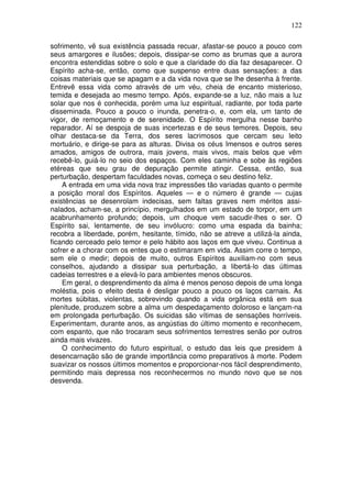 122
sofrimento, vê sua existência passada recuar, afastar-se pouco a pouco com
seus amargores e ilusões; depois, dissipar-se como as brumas que a aurora
encontra estendidas sobre o solo e que a claridade do dia faz desaparecer. O
Espírito acha-se, então, como que suspenso entre duas sensações: a das
coisas materiais que se apagam e a da vida nova que se lhe desenha à frente.
Entrevê essa vida como através de um véu, cheia de encanto misterioso,
temida e desejada ao mesmo tempo. Após, expande-se a luz, não mais a luz
solar que nos é conhecida, porém uma luz espiritual, radiante, por toda parte
disseminada. Pouco a pouco o inunda, penetra-o, e, com ela, um tanto de
vigor, de remoçamento e de serenidade. O Espírito mergulha nesse banho
reparador. Aí se despoja de suas incertezas e de seus temores. Depois, seu
olhar destaca-se da Terra, dos seres lacrimosos que cercam seu leito
mortuário, e dirige-se para as alturas. Divisa os céus Imensos e outros seres
amados, amigos de outrora, mais jovens, mais vivos, mais belos que vêm
recebê-lo, guiá-lo no seio dos espaços. Com eles caminha e sobe às regiões
etéreas que seu grau de depuração permite atingir. Cessa, então, sua
perturbação, despertam faculdades novas, começa o seu destino feliz.
A entrada em uma vida nova traz impressões tão variadas quanto o permite
a posição moral dos Espíritos. Aqueles — e o número é grande — cujas
existências se desenrolam indecisas, sem faltas graves nem méritos assi-
nalados, acham-se, a princípio, mergulhados em um estado de torpor, em um
acabrunhamento profundo; depois, um choque vem sacudir-lhes o ser. O
Espírito sai, lentamente, de seu invólucro: como uma espada da bainha;
recobra a liberdade, porém, hesitante, tímido, não se atreve a utilizá-la ainda,
ficando cerceado pelo temor e pelo hábito aos laços em que viveu. Continua a
sofrer e a chorar com os entes que o estimaram em vida. Assim corre o tempo,
sem ele o medir; depois de muito, outros Espíritos auxiliam-no com seus
conselhos, ajudando a dissipar sua perturbação, a libertá-lo das últimas
cadeias terrestres e a elevá-lo para ambientes menos obscuros.
Em geral, o desprendimento da alma é menos penoso depois de uma longa
moléstia, pois o efeito desta é desligar pouco a pouco os laços carnais. As
mortes súbitas, violentas, sobrevindo quando a vida orgânica está em sua
plenitude, produzem sobre a alma um despedaçamento doloroso e lançam-na
em prolongada perturbação. Os suicidas são vítimas de sensações horríveis.
Experimentam, durante anos, as angústias do último momento e reconhecem,
com espanto, que não trocaram seus sofrimentos terrestres senão por outros
ainda mais vivazes.
O conhecimento do futuro espiritual, o estudo das leis que presidem à
desencarnação são de grande importância como preparativos à morte. Podem
suavizar os nossos últimos momentos e proporcionar-nos fácil desprendimento,
permitindo mais depressa nos reconhecermos no mundo novo que se nos
desvenda.
 