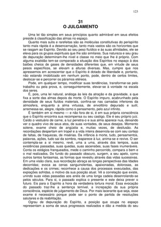 123
31
O JULGAMENTO
Uma lei tão simples em seus princípios quanto admirável em seus efeitos
preside à classificação das almas no espaço.
Quanto mais sutis e rarefeitas são as moléculas constitutivas do perispírito
tanto mais rápida é a desencarnação, tanto mais vastos são os horizontes que
se rasgam ao Espírito. Devido ao seu peso fluídico e às suas afinidades, ele se
eleva para os grupos espirituais que lhe são similares. Sua natureza e seu grau
de depuração determinam-lhe nível e classe no meio que lhe é próprio. Com
alguma exatidão tem-se comparado a situação dos Espíritos no espaço à dos
balões cheios de gases de densidades diferentes que, em virtude de seus
pesos específicos, se elevam a alturas diversas. Mas, cumpre que nos
apressemos em acrescentar que o Espírito é dotado de liberdade e, portanto,
não estando imobilizado em nenhum ponto, pode, dentro de certos limites,
deslocar-se e percorrer os páramos etéreos.
Pode, em qualquer tempo, modificar suas tendências, transformar-se pelo
trabalho ou pela prova, e, conseguintemente, elevar-se à vontade na escala
dos seres.
É, pois, uma lei natural, análoga às leis da atração e da gravidade, a que
fixa a sorte das almas depois da morte. O Espírito impuro, acabrunhado pela
densidade de seus fluídos materiais, confina-se nas camadas inferiores da
atmosfera, enquanto a alma virtuosa, de envoltório depurado e sutil,
arremessa-se, alegre, rápida como o pensamento, pelo azul infinito.
É também em si mesmo — e não fora de si, é em sua própria consciência
que o Espírito encontra sua recompensa ou seu castigo. Ele é seu próprio juiz.
Caído o vestuário de carne, a luz penetra-o e sua alma aparece nua, deixando
ver o quadro vivo de seus atos, de suas vontades, de seus desejos. Momento
solene, exame cheio de angústia e, muitas vezes, de desilusão. As
recordações despertam em tropel e a vida inteira desenrola-se com seu cortejo
de faltas, de fraquezas, de misérias. Da infância à morte, tudo, pensamentos,
palavras, ações, tudo sai da sombra, reaparece à luz, anima-se e revive. O ser
contempla-se a si mesmo, revê, uma a uma, através dos tempos, suas
existências passadas, suas quedas, suas ascensões, suas fases inumeráveis.
Conta os estágios franqueados, mede o caminho percorrido, compara o bem e
o mal realizados. Do fundo do passado obscuro, surgem, a seu apelo, como
outros tantos fantasmas, as formas que revestiu através das vidas sucessivas.
Em uma visão clara, sua recordação abraça as longas perspectivas das Idades
decorridas; evoca as cenas sanguinolentas, apaixonadas, dolorosas, as
dedicações e os crimes; reconhece a causa dos processos executados, das
expiações sofridas, o motivo da sua posição atual. Vê a correlação que existe,
unindo suas vidas passadas aos anéis de uma longa cadeia desenrolando-se
pelos séculos. Para si, o passado explica o presente e este deixa prever o
futuro. Eis para o Espírito a hora da verdadeira tortura moral. Essa evocação
do passado traz-lhe a sentença temível, a increpação da sua própria
consciência, espécie de julgamento de Deus. Por mais lacerante que seja, esse
exame é necessário porque pode ser o ponto de partida de resoluções
salutares e da reabilitação.
Ograu de depuração do Espírito, a posição que ocupa no espaço
representam a soma de seus progressos realizados e dão a medida do seu
 
