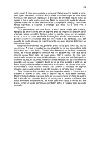 124
valor moral. É nisto que consiste a sentença infalível que lhe decide a sorte,
sem apelo. Harmonia profunda! Simplicidade maravilhosa que as instituições
humanas não poderiam reproduzir; o princípio de afinidade regula todas as
coisas e fixa a cada qual o seu lugar. Nada de julgamento, nada de tribunal,
apenas existe a lei imutável executando-se por si própria, pelo jogo natural das
forças espirituais e segundo o emprego que delas faz a alma livre e
responsável.
Todo pensamento tem uma forma, e essa forma, criada pela vontade,
fotografa-se em nós como em um espelho onde as imagens se gravam por si
mesmas. Nosso envoltório fluídico reflete e guarda, como em um registro,
todos os fatos da nossa existência. Esse registro está fechado durante a vida,
porque a carne é a espessa capa que nos oculta o seu conteúdo. Mas, por
ocasião da morte, ele abre-se repentinamente e as suas páginas distendem-se
aos nossos olhos.
OEspírito desencarnado traz, portanto, em si, visível para todos, seu céu ou
seu inferno. A prova irrecusável da sua elevação ou da sua inferioridade está
inscrita em seu corpo fluídico. Testemunhas benévolas ou terríveis, as nossas
obras, os nossos desígnIos justificam-nos ou acusam-nos, sem que coisa
alguma possa fazer calar as suas vozes. Daí o suplício do mau que,
acreditando estarem os seus pérfidos desejos, os seus atos culpáveis profun-
damente ocultos, os vê, então, brotar aos olhos de todos; daí os seus remorsos
quando, sem cessar, repassam diante de si os anos ociosos e estéreis, as
horas impregnadas no deboche e no crime, assim como as vítimas lacrimosas,
sacrificadas a seus instintos brutais. Daí também a felicidade do Espírito
elevado, que consagrou toda a sua vida a ajudar e a consolar seus irmãos.
Para distrair-se dos cuidados, das preocupações morais, o homem tem o
trabalho, o estudo, o sono. Para o Espírito não há mais esses recursos.
Desprendido dos laços corporais, acha-se incessantemente em face do quadro
fiel e vivo do seu passado. Assim, os amargores e pesares contínuos, que
então decorrem, despertam-lhe, na maior parte dos casos, o desejo de, em
breve, tomar um corpo carnal para combater, sofrer e resgatar esse passado
acusador.
 