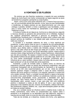125
32
A VONTADE E OS FLUÍDOS
Os ensinos que dos Espíritos recebemos a respeito de suas condições
depois da morte fazem-nos melhor compreender as regras segundo as quais
se transforma e progride o perispírito ou corpo fluídico.
Assim, como já em outra parte indicamos (97), a mesma força que leva o
ser, em sua evolução através dos séculos, a criar, para as suas necessidades
e tendências, os órgãos precisos ao seu desenvolvimento; por uma ação
análoga e paralela, também o Incita a aperfeiçoar suas faculdades, a criar
para si novos meios de manifestar-se, apropriados a seu estado fluídico,
intelectual e moral.
O Invólucro fluídico do ser depura-se, ilumina-se ou obscurece-se, segundo
a natureza elevada ou grosseira dos pensamentos em si refletidos. Qualquer
ato, qualquer pensamento repercute e grava-se no perispírito. Dai as
conseqüências Inevitáveis para a situação da própria alma, embora esta seja
sempre senhora de modificar o seu estado pela ação continua que exerce
sobre seu invólucro.
A vontade é a faculdade soberana da alma, a força espiritual por
excelência, e pode mesmo dizer-se que é a essência da sua personalidade.
Seu poder sobre os fluídos é acrescido com a elevação do Espírito. No meio
terrestre, seus efeitos sobre a matéria são limitados, porque o homem se
ignora e não sabe utilizar-se das forças que estão em si; porém, nos mundos
mais adiantados, o ser humano, que já tem aprendido a querer, impera sobre a
natureza Inteira, dirige facilmente os fluídos, produz fenômenos, metamorfoses
que vão até ao prodígio. No espaço e nesses mundos, a matéria apresenta-se
sob estados fluidicos de que apenas podemos ter uma idéia vaga. Assim como
na Terra certas combinações químicas se produzem unicamente sob a
Influência da luz, assim também, nesses meios, os fluídos não se unem nem se
ligam senão por um ato da vontade dos seres superiores.
Entretanto, a ação da vontade sobre a matéria entrou no domínio da
experiência científica, graças ao estudo dos fenômenos magnéticos, feito por
numerosos fisiologistas sob as denominações de hipnotismo e de sugestão
mental. Já se têm visto experimentadores, por um ato direto da vontade,
fazerem aparecer chagas e estigmas sobre o corpo de certos individuos,
fazerem daí correr sangue ou humores e, em seguida, operarem o curativo por
uma volição contrária. Assim, a vontade humana destrói e repara a bel-prazer
os tecidos vivos; pode também modificar as substâncias materiais a ponto de
comunicar-lhes propriedades novas, provocando a ebriedade com água
simples, etc. Atua mesmo sobre os fluídos e cria objetos, corpos, que os
hipnotizados vêem, sentem, tocam, e que, para eles, têm uma existência
positiva e obedecem a todas as leis da óptica. É isso o que resulta das
pesquisas e dos trabalhos dos Drs. Charcot, Dumontpeilier, Liébault, Bernheim,
dos professores Liégeois, Delbffiuf, etc., cujas demonstrações podem ser lidas
em todas as revistas médicas.
Ora, se a vontade exerce tal influência sobre a matéria bruta e sobre os
fluídos rudimentares, tanto melhor se compreenderá seu império sobre o
perispírito e os progressos ou as desordens que nele determina, segundo a
natureza de sua ação, tanto no curso da vida como após a desencarnação.
Todo ato da vontade, já o dissemos, reveste uma forma, uma aparência
 