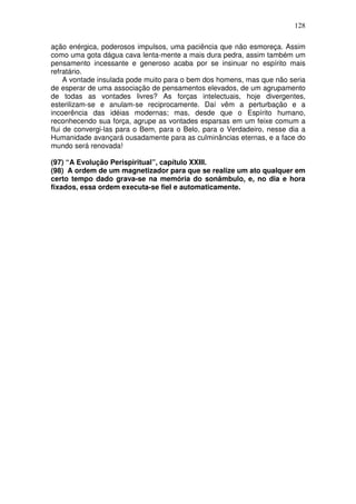 128
ação enérgica, poderosos impulsos, uma paciência que não esmoreça. Assim
como uma gota dágua cava lenta-mente a mais dura pedra, assim também um
pensamento incessante e generoso acaba por se insinuar no espírito mais
refratário.
A vontade insulada pode muito para o bem dos homens, mas que não seria
de esperar de uma associação de pensamentos elevados, de um agrupamento
de todas as vontades livres? As forças intelectuais, hoje divergentes,
esterilizam-se e anulam-se reciprocamente. Daí vêm a perturbação e a
incoerência das idéias modernas; mas, desde que o Espírito humano,
reconhecendo sua força, agrupe as vontades esparsas em um feixe comum a
flui de convergi-las para o Bem, para o Belo, para o Verdadeiro, nesse dia a
Humanidade avançará ousadamente para as culminâncias eternas, e a face do
mundo será renovada!
(97) “A Evolução Perispiritual”, capítulo XXIII.
(98) A ordem de um magnetizador para que se realize um ato qualquer em
certo tempo dado grava-se na memória do sonâmbulo, e, no dia e hora
fixados, essa ordem executa-se fiel e automaticamente.
 